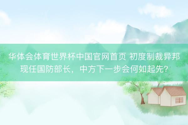 华体会体育世界杯中国官网首页 初度制裁异邦现任国防部长，中方下一步会何如起先？