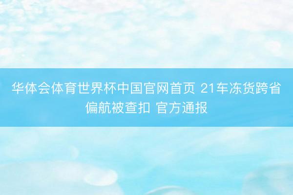 华体会体育世界杯中国官网首页 21车冻货跨省偏航被查扣 官方通报