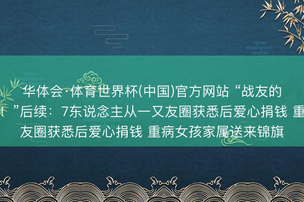 华体会·体育世界杯(中国)官方网站 “战友的妮儿便是咱们的妮儿！”后续：7东说念主从一又友圈获悉后爱心捐钱 重病女孩家属送来锦旗