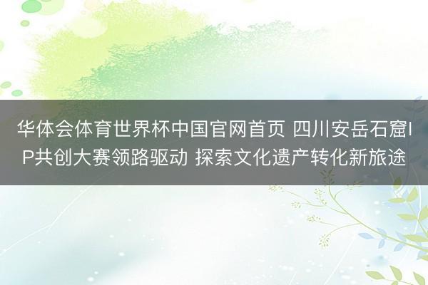 华体会体育世界杯中国官网首页 四川安岳石窟IP共创大赛领路驱动 探索文化遗产转化新旅途
