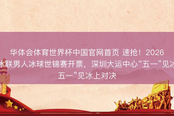 华体会体育世界杯中国官网首页 速抢！2026年海外冰联男人冰球世锦赛开票，深圳大运中心“五一”见冰上对决