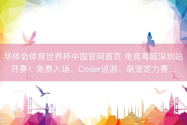 华体会体育世界杯中国官网首页 电竞粤超深圳站开赛！免费入场、Coser巡游、萌宠定力赛…