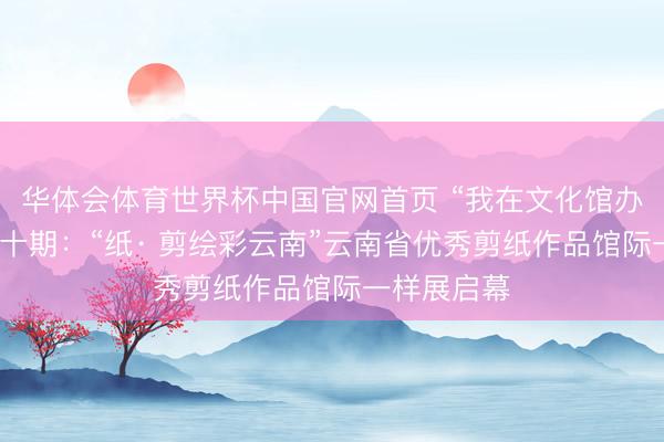 华体会体育世界杯中国官网首页 “我在文化馆办展览”第四十期：“纸· 剪绘彩云南”云南省优秀剪纸作品馆际一样展启幕