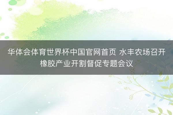 华体会体育世界杯中国官网首页 水丰农场召开橡胶产业开割督促专题会议