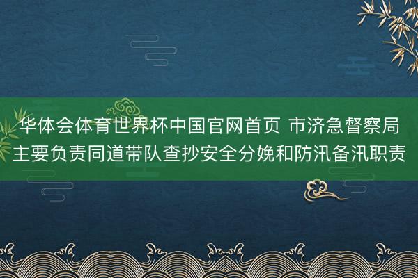 华体会体育世界杯中国官网首页 市济急督察局主要负责同道带队查抄安全分娩和防汛备汛职责