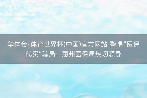 华体会·体育世界杯(中国)官方网站 警惕“医保代买”骗局!惠州医保局热切领导
