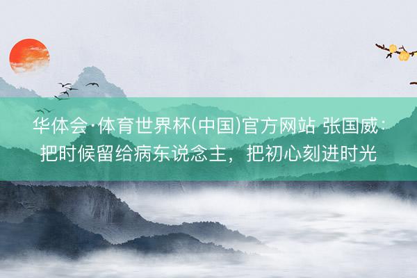 华体会·体育世界杯(中国)官方网站 张国威：把时候留给病东说念主，把初心刻进时光