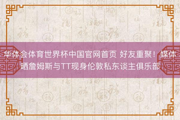 华体会体育世界杯中国官网首页 好友重聚！媒体晒詹姆斯与TT现身伦敦私东谈主俱乐部