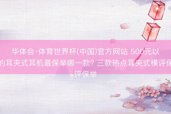 华体会·体育世界杯(中国)官方网站 500元以下的耳夹式耳机最保举哪一款? 三款热点耳夹式横评保举