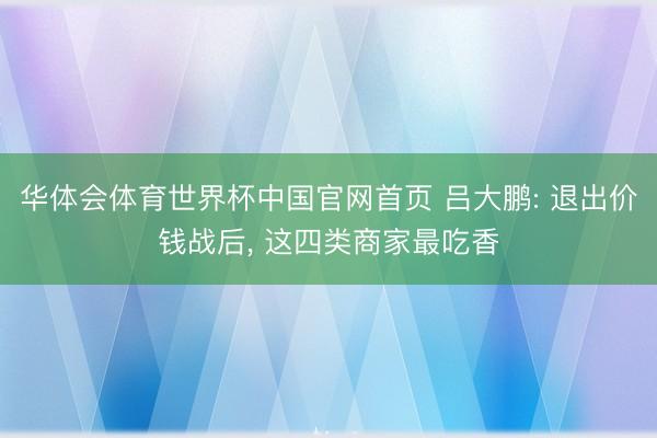 华体会体育世界杯中国官网首页 吕大鹏: 退出价钱战后, 这四类商家最吃香