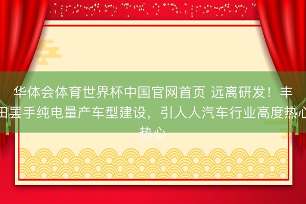 华体会体育世界杯中国官网首页 远离研发!丰田罢手纯电量产车型建设,引人人汽车行业高度热心