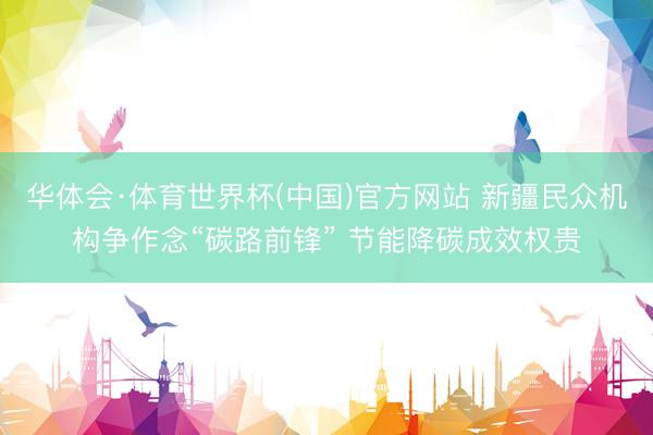 华体会·体育世界杯(中国)官方网站 新疆民众机构争作念“碳路前锋” 节能降碳成效权贵