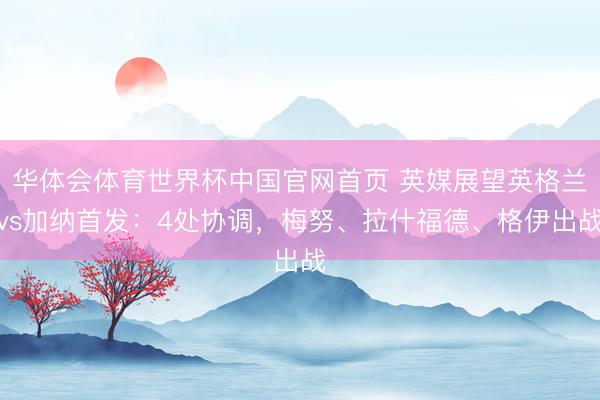 华体会体育世界杯中国官网首页 英媒展望英格兰vs加纳首发：4处协调，梅努、拉什福德、格伊出战